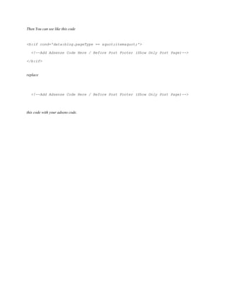 Then You can see like this code
<b:if cond='data:blog.pageType == "item"'>
<!--Add Adsense Code Here / Before Post Footer (Show Only Post Page)-->
</b:if>
replace
<!--Add Adsense Code Here / Before Post Footer (Show Only Post Page)-->
this code with your adsens code.
 