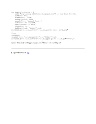 var searchFormConfig = {
url: "http://cody-cbtblogger.blogspot.com/", // Add Your Blog URl
numPost: 9999,
summaryPost: true,
summaryLength: 400,
resultTitle: "Search Result",
noResult: "No result",
resultThumbnail: true,
thumbSize: 40,
fallbackThumb: "http://reader-
download.googlecode.com/svn/trunk/images/no-image-72x72.png"
};
//]]>
</script>
<script type="text/javascript" src="http://reader-
download.googlecode.com/svn/trunk/blogger-quick-search.js"></script>
replace "http://cody-cbtblogger.blogspot.com/" This url with your blog url
l) Layout ScreenShot - top
 