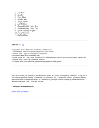 1. Fav Icon
2. Header
3. Page Menu
4. Header Ads
5. Image Slider
6. Left Sidebar
7. Recent Post By Label Area
8. Recent Post By Label Tags
9. Quick Message Wighet
10. Footer Coumn
11. Right sidebar
l) Credits To - top
Image Slider From - http://www.woothemes.com/flexslider/
Flicker Images - http://www.flickr.com/photos/we-are-envato/
Facebook Page - https://www.facebook.com/envato
Other Icons - http://www.iconfinder.com/
Modern Search Box - http://www.dte.web.id/2012/09/membangun-aplikasi-quick-search-dengan.html (Its Not
a English Blog, Please USe Translater Software)
Div popup - http://istockphp.com/jquery/creating-popup-div-with-jquery/
Once again, thank you so much for purchasing this theme. As I said at the beginning, I'd be glad to help you if
you have any questions relating to this theme. No guarantees, but I'll do my best to assist. If you have a more
general question relating to the themes on ThemeForest, you might consider visiting the forums and asking
your question in the "Item Discussion" section.
CbtBlogger At Themeforest.net
Go To Table of Contents
 