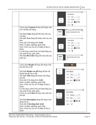 HƯỚNG DẪN SỬ DỤNG ADOBE PRESENTER 9 2014 
Biên soạn: Nguyễn Minh Thiên Hoàng – thienhoang@hcm.edu.vn 
Phòng Giáo dục Tiểu học - Sở Giáo dục và Đào tạo Thành phố Hồ Chí Minh Trang 57 
Click chọn Content để thay đổi thuộc tính các văn bản nội dung: 
Nút lệnh Color dùng để đổi màu nền của văn bản. 
Nút lệnh Text dùng đổi thuộc tính của văn bản: 
Font chữ: Cần dùng font Arial 
Style: In đậm, nghiêng, gạch chân 
Size: Click vào con số và nhập số theo ý thích. 
Có thể chọn canh lề cho nút lệnh bằng các nút canh lề trái, giữa, phải. 
Nút lệnh BG Color dùng đổi màu nền của toàn cục. 
Click chọn Header để thay đổi thuộc tính tiêu đề của sơ đồ: 
Nút lệnh Header on off dùng để bật/ tắt thanh tiêu đề của sơ đồ. 
Nút lệnh Title dùng đổi thuộc tính dòng tiêu đề: 
Font chữ: Cần dùng font Arial 
Style: In đậm, nghiêng, gạch chân 
Size: Click vào con số và nhập số theo ý thích. 
Có thể chọn canh lề cho nút lệnh bằng các nút canh lề trái, giữa, phải. 
Click vào nút Color để chọn màu chữ cho tiêu đề. 
Nút lệnh Description dùng đổi thuộc tính dòng mô tả: 
Font chữ: Cần dùng font Arial 
Style: In đậm, nghiêng, gạch chân 
Size: Click vào con số và nhập số theo ý thích. 
 