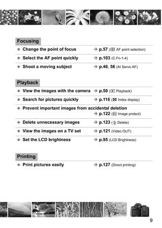 9 
Focusing 
  Change the point of focus Î p.57 (S AF point selection) 
  Select the AF point quickly Î p.103 (C.Fn-1-4) 
  Shoot a moving subject Î p.46, 56 (AI Servo AF) 
Playback 
  View the images with the camera Î p.50 (x Playback) 
  Search for pictures quickly Î p.116 (H Index display) 
  Prevent important images from accidental deletion 
Î p.122 (K Image protect) 
  Delete unnecessary images Î p.123 (L Delete) 
  View the images on a TV set Î p.121 (Video OUT) 
  Set the LCD brightness Î p.95 (LCD Brightness) 
Printing 
  Print pictures easily Î p.127 (Direct printing) 

