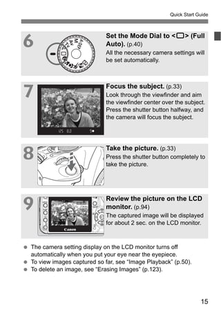 Quick Start Guide 
6 Set the Mode Dial to <1> (Full 
Auto). (p.40) 
All the necessary camera settings will 
be set automatically. 
15 
7 Focus the subject. (p.33) 
Look through the viewfinder and aim 
the viewfinder center over the subject. 
Press the shutter button halfway, and 
the camera will focus the subject. 
8 Take the picture. (p.33) 
Press the shutter button completely to 
take the picture. 
9 Review the picture on the LCD 
monitor. (p.94) 
The captured image will be displayed 
for about 2 sec. on the LCD monitor. 
  The camera setting display on the LCD monitor turns off 
automatically when you put your eye near the eyepiece. 
  To view images captured so far, see “Image Playback” (p.50). 
  To delete an image, see “Erasing Images” (p.123). 
