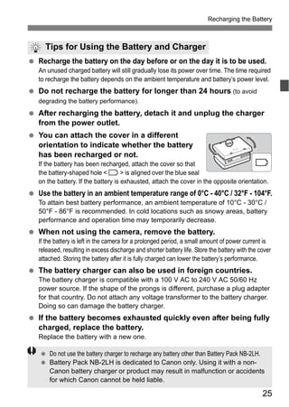 Recharging the Battery 
Tips for Using the Battery and Charger 
  Recharge the battery on the day before or on the day it is to be used. 
An unused charged battery will still gradually lose its power over time. The time required 
to recharge the battery depends on the ambient temperature and battery’s power level. 
25 
  Do not recharge the battery for longer than 24 hours (to avoid 
degrading the battery performance). 
  After recharging the battery, detach it and unplug the charger 
from the power outlet. 
  You can attach the cover in a different 
orientation to indicate whether the battery 
has been recharged or not. 
If the battery has been recharged, attach the cover so that 
the battery-shaped hole < > is aligned over the blue seal 
on the battery. If the battery is exhausted, attach the cover in the opposite orientation. 
  Use the battery in an ambient temperature range of 0°C - 40°C / 32°F - 104°F. 
To attain best battery performance, an ambient temperature of 10°C - 30°C / 
50°F - 86°F is recommended. In cold locations such as snowy areas, battery 
performance and operation time may temporarily decrease. 
  When not using the camera, remove the battery. 
If the battery is left in the camera for a prolonged period, a small amount of power current is 
released, resulting in excess discharge and shorter battery life. Store the battery with the cover 
attached. Storing the battery after it is fully charged can lower the battery’s performance. 
  The battery charger can also be used in foreign countries. 
The battery charger is compatible with a 100 V AC to 240 V AC 50/60 Hz 
power source. If the shape of the prongs is different, purchase a plug adapter 
for that country. Do not attach any voltage transformer to the battery charger. 
Doing so can damage the battery charger. 
  If the battery becomes exhausted quickly even after being fully 
charged, replace the battery. 
Replace the battery with a new one. 
  Do not use the battery charger to recharge any battery other than Battery Pack NB-2LH. 
  Battery Pack NB-2LH is dedicated to Canon only. Using it with a non- 
Canon battery charger or product may result in malfunction or accidents 
for which Canon cannot be held liable. 
