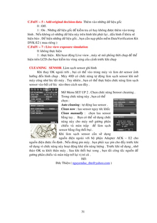 C.FnIV – 5 : Add original decision data Theâm vaøo nhöõng döû lieäu goác
0 : Off.
1 : On . Nhöõng döû lieäu goác ñeå kieãm tra coù hay khoâng ñöôïc theâm vaøo trong
hình . Neáu khoâng coù nhöõng döû lieäu naøy treân hình khi phaùt laïi , daáu hình oå khoùa seõ
hieän baùo . Ñeå hieän nhöõng döû lieäu goác , baïn caàn naïp phaàn meàm DataVerification Kit
DVK-E2 ( mua rieâng )
C.FnIV – 7 : Live view exposure simulation
0: khoâng thöïc hieän
1 : thöïc hieän . Khi hoïat ñoäng Live view , maùy seõ moâ phoûng thôøi chuïp ñeå theå
hieän treân LCD cho baïn kieãm tra vuøng saùng cuûa caûnh tröôùc khi chuïp
CLEANING SENSOR. Laøm saïch sensor ghi hình
Khi thay OK ngoaøi trôøi , buïi coù theå vaøo trong maùy vaø laøm dô sensor aûnh
höôûng ñeán hình chuïp . Maùy 40D coù chöùc naêng töï ñoäng laøm saïch sensor khi môû
maùy cuõng nhö luùc taét maùy . Tuy nhieân , baïn coù theå thöïc hieän chöùc naêng laøm saïch
sensor vaøo baát cöù luùc naøo theo caùch sau ñaây .
Môû Menu SET UP 2 . Choïn chöùc naêng Sensor cleaning .
Trong chöùc naêng naøy , baïn coù theå
choïn :
Auto cleaning : töï ñoäng lau sensor .
Clean now : lau sensor ngay töùc khaéc
Clean manually : choïn lau sensor
baèng tay . Baïn coù theå söû duïng chöùc
naêng naøy cho maùy môû göông phaûn
chieáu vaø maøn traäp ñeå laøm saïch
sensor baèng oáng thoåi buïi .
Khi laøm saïch sensor caàn söû duïng
nguoàn ñieän ngoaøi vôùi boä phaän Adapter ACK – E2 cho
nguoàn ñieän ñöôïc oån ñònh . Neáu duøng pin maùy . baïn phaûi xaïc pin cho ñaày tröôùc khi
söû duïng vì chöùc naêng naøy hoaït ñoäng khaù toán naêng löôïng . Tröôùc khi söû duïng , nhôù
thaùo OK ra khoûi thaân maùy . Sau khi thoåi buïi xong , baïn taét coâng taéc nguoàn ñeå
göông phaûn chieáu vaø maøn traäp trôû laïi vò trí cuõ .
Heát
Ñöùc Thieän ( nguyenduc_thn@yahoo.com )

31

 