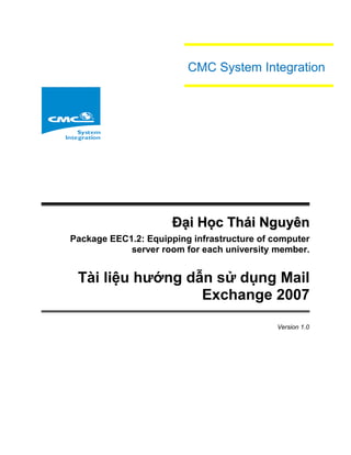 Đại Học Thái NguyênĐại Học Thái Nguyên
Package EEC1.2: Equipping infrastructure of computer
server room for each university member.
Tài liệu hướng dẫn sử dụng Mail
Exchange 2007
Version 1.0
CMC System Integration
 