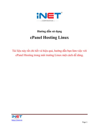 Hướng dẫn sử dụng

                 cPanel Hosting Linux


Tài liệu này rất chi tiết và hiệu quả, hướng dẫn bạn làm việc với
  cPanel Hosting trong môi trường Linux một cách dễ dàng.




http://inet.vn
                                                             Page 1
 
