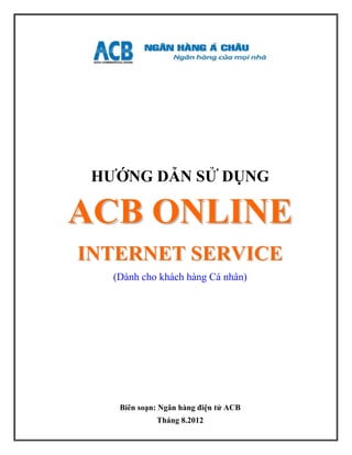 HƯỚNG DẪN SỬ DỤNG

ACB ONLINE
INTERNET SERVICE
   (Dành cho khách hàng Cá nhân)




    Biên soạn: Ngân hàng điện tử ACB
             Tháng 8.2012
 