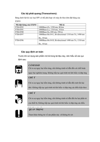 Các bộ phát quang (Transceivers):
Bảng dưới liệt kê các loại SPF có thể phù hợp với máy đo theo đơn đặt hàng của
EXFO
Mã đặt hàng của EXFO Mô tả
FTB-8592 1000Base-Zx, 1550 nm, 80 km
FTB-8591 1000Base-Lx, 1310 nm, 10 km
FTB-8590 1000Base-Sx, 850 nm, 550 m
FTB-8597 1000Base-Bx10-U, Bi-directional 1310 nm Tx, 1490 nm
Rx, 10 km
FTB-8596 1000Base-Bx10-D, Bi-directional 1490 nm Tx, 1310 nm
Rx, 10 km
Các quy định an toàn
Trước khi sử dụng sản phẩm mô tả trong tài liệu này, nên hiểu về các qui
định sau:
CẢNH BÁO
Chỉ ra sự nguy hại tiềm tàng, nếu không tránh sẽ dẫn đến cái chết hoặc
nguy hại nghiêm trọng. Không tiếp tục quá trình trừ khi hiểu và đáp ứng
các điều kiện theo yêu cầu.CHÚ Ý
Chỉ ra sự nguy hại tiềm tàng, nếu không tránh sẽ dẫn đến một tổn hại
nhỏ. Không tiếp tục quá trình trừ khi hiểu và đáp ứng các điều kiện theo
yêu cầu.
CHÚ Ý
Chỉ ra sự nguy hại tiềm tàng, nếu không tránh sẽ dẫn đến hư hại phần tử
của thiết bị. Không tiếp tục quá trình trừ khi hiểu và đáp ứng các điều
kiện theo yêu cầu.
QUAN TRỌNG
Tham khảo thông tin về sản phẩm này sẽ không bỏ sót
 