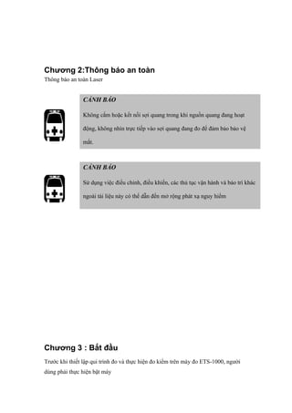 Chương 2:Thông báo an toàn
Thông báo an toàn Laser
Chương 3 : Bắt đầu
Trước khi thiết lập qui trình đo và thực hiện đo kiểm trên máy đo ETS-1000, người
dùng phải thực hiện bật máy
CẢNH BÁO
Không cắm hoặc kết nối sợi quang trong khi nguồn quang đang hoạt
động, không nhìn trực tiếp vào sợi quang đang đo để đảm bảo bảo vệ
mắt.
CẢNH BÁO
Sử dụng việc điều chỉnh, điều khiển, các thủ tục vận hành và bảo trì khác
ngoài tài liệu này có thể dẫn đến mở rộng phát xạ nguy hiểm
 