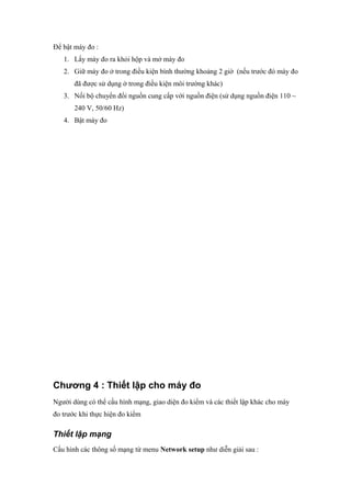 Để bật máy đo :
1. Lấy máy đo ra khỏi hộp và mở máy đo
2. Giữ máy đo ở trong điều kiện bình thường khoảng 2 giờ (nếu trước đó máy đo
đã được sử dụng ở trong điều kiện môi trường khác)
3. Nối bộ chuyển đổi nguồn cung cấp với nguồn điện (sử dụng nguồn điện 110 ~
240 V, 50/60 Hz)
4. Bật máy đo
Chương 4 : Thiết lập cho máy đo
Người dùng có thể cấu hình mạng, giao diện đo kiểm và các thiết lập khác cho máy
đo trước khi thực hiện đo kiểm
Thiết lập mạng
Cấu hình các thông số mạng từ menu Network setup như diễn giải sau :
 