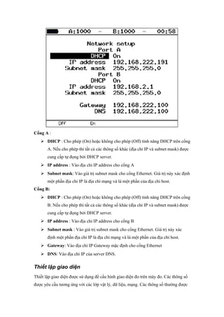 Cổng A :
 DHCP : Cho phép (On) hoặc không cho phép (Off) tính năng DHCP trên cổng
A. Nếu cho phép thì tất cả các thông số khác (địa chỉ IP và subnet mask) được
cung cấp tự đọng bởi DHCP server.
 IP address : Vào địa chỉ IP address cho cổng A
 Subnet mask: Vào giá trị subnet mask cho cổng Ethernet. Giá trị này xác định
một phần địa chỉ IP là địa chỉ mạng và là một phần của địa chỉ host.
Cổng B:
 DHCP : Cho phép (On) hoặc không cho phép (Off) tính năng DHCP trên cổng
B. Nếu cho phép thì tất cả các thông số khác (địa chỉ IP và subnet mask) được
cung cấp tự đọng bởi DHCP server.
 IP address : Vào địa chỉ IP address cho cổng B
 Subnet mask : Vào giá trị subnet mask cho cổng Ethernet. Giá trị này xác
định một phần địa chỉ IP là địa chỉ mạng và là một phần của địa chỉ host.
 Gateway: Vào địa chỉ IP Gateway mặc định cho cổng Ethernet
 DNS: Vào địa chỉ IP của server DNS.
Thiết lập giao diện
Thiết lập giao diện được sử dụng để cấu hình giao diện đo trên máy đo. Các thông số
được yêu cầu tương ứng với các lớp vật lý, dữ liệu, mạng. Các thông số thường được
 