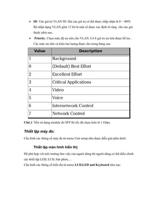  ID: Vào giá trị VLAN ID. Dải các giá trị có thể được chấp nhận là 0 ~ 4095.
Bộ nhận dạng VLAN gồm 12 bit là một số được xác định rõ ràng cho các gói
thuộc phía sau..
 Priority: Chọn mức độ ưu tiên cho VLAN. Có 8 giá trị ưu tiên được hỗ trợ .
Các mức ưu tiên và kiểu lưu lượng được cho trong bảng sau:
Chú ý: Nếu sử dụng module đo SFP thì tốc độ chọn luôn là 1 Gbps.
Thiết lập máy đo:
Cấu hình các thông số máy đo từ menu Unit setup như được diễn giải phía dưới:
Thiết lập màn hình hiển thị:
Để phù hợp với môi trường làm việc của người dùng thì người dùng có thể điều chỉnh
các thiết lập LED, LCD, bàn phím,…
Cấu hình các thông số hiển thị từ menu LCD,LED and Keyboard như sau:
 