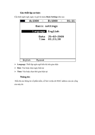 Các thiết lập cơ bản:
Cấu hình ngôn ngữ, ngày và giờ từ menu Basic Settings như sau:
 Language: Thiết lập ngôn ngữ hiển thị trên giao diện
 Date: Vào hoặc chọn ngày hiện tại
 Time: Vào hoặc chọn thời gian hiện tại
Thông tin:
Hiển thị các thông tin về phần mềm, số Seri và địa chỉ MAC address của các cổng
của máy đo
 