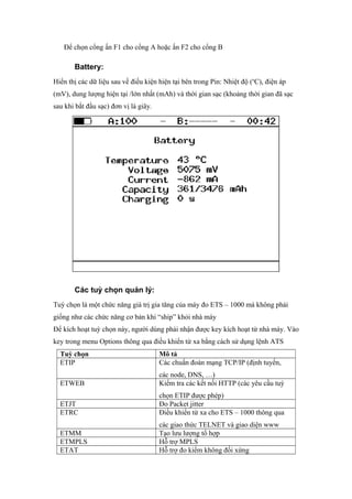 Để chọn cổng ấn F1 cho cổng A hoặc ấn F2 cho cổng B
Battery:
Hiển thị các dữ liệu sau về điều kiện hiện tại bên trong Pin: Nhiệt độ (o
C), điện áp
(mV), dung lượng hiện tại /lớn nhất (mAh) và thời gian sạc (khoảng thời gian đã sạc
sau khi bắt đầu sạc) đơn vị là giây.
Các tuỳ chọn quản lý:
Tuỳ chọn là một chức năng giá trị gia tăng của máy đo ETS – 1000 mà không phải
giống như các chức năng cơ bản khi “ship” khỏi nhà máy
Để kích hoạt tuỳ chọn này, người dùng phải nhận được key kích hoạt từ nhà máy. Vào
key trong menu Options thông qua điều khiển từ xa bằng cách sử dụng lệnh ATS
Tuỳ chọn Mô tả
ETIP Các chuẩn đoán mạng TCP/IP (định tuyến,
các node, DNS, …)
ETWEB Kiểm tra các kết nối HTTP (các yêu cầu tuỳ
chọn ETIP được phép)
ETJT Đo Packet jitter
ETRC Điều khiển từ xa cho ETS – 1000 thông qua
các giao thức TELNET và giao diện www
ETMM Tạo lưu lượng tổ hợp
ETMPLS Hỗ trợ MPLS
ETAT Hỗ trợ đo kiểm không đối xứng
 