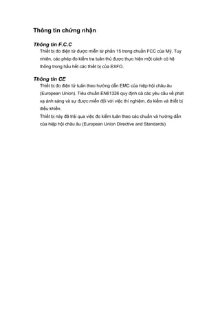 Thông tin chứng nhận
Thông tin F.C.C
Thiết bị đo điện tử được miễn từ phần 15 trong chuẩn FCC của Mỹ. Tuy
nhiên, các phép đo kiểm tra tuân thủ được thực hiện một cách có hệ
thống trong hầu hết các thiết bị của EXFO.
Thông tin CE
Thiết bị đo điện tử tuân theo hướng dẫn EMC của hiệp hội châu âu
(European Union). Tiêu chuẩn EN61326 quy định cả các yêu cầu về phát
xạ ánh sáng và sự được miễn đối với việc thí nghiệm, đo kiểm và thiết bị
điều khiển.
Thiết bị này đã trải qua việc đo kiểm tuân theo các chuẩn và hướng dẫn
của hiệp hội châu âu (European Union Directive and Standards)
 
