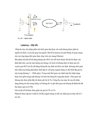 Latency – Độ trễ:
Phép đo này cho phép phân tích thời gian đạt được cho một khung được phát từ
nguồn tới đích và sau đó quay lại nguồn. Độ trễ (Latency) là một thông số quan trọng
cho các ứng dụng thời gian thực chạy trên các mạng Ethernet.
Khi phân tích độ trễ thì băng thông cho DUT tại mỗi kích thước đã liệt kê được xác
định đầu tiên, sau đó một luồng các khung với kích cỡ khung thực tế được gửi tới
xuyên qua DUT tại tốc độ băng thông đã xác định tới đích xác định. Khoảng thời gian
nhỏ nhất của luồng phát được thiết lập là 120 giây (người dùng có thể thiết lập giá trị
này trong khoảng 1 ~ 2886 giây). Trong một thời gian xác định một thẻ nhận dạng
được bao gồm trong một khung với kiểu thẻ đang bổ xung phụ thuộc. Thời gian mà
khung này được phát đầy đủ được ghi lại là Ta. Cổng thu của máy đo sau đó nhận
dạng thông tin thẻ trong luồng với khung đó và ghi thời gian mà khung đã đánh thẻ đã
thu được (giá trị là Tb)
Giá trị độ trễ là khác nhau giữa các giá trị Tb và Ta
Phép đo được lặp lại ít nhất là 20 lần (người dùng có thể xác định giá trị thay thế từ 1
tới 30)
 