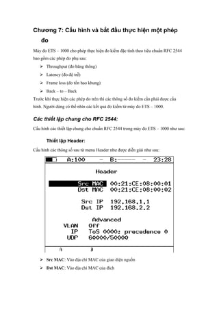 Chương 7: Cấu hình và bắt đầu thực hiện một phép
đo
Máy đo ETS – 1000 cho phép thực hiện đo kiểm đặc tính theo tiêu chuẩn RFC 2544
bao gồm các phép đo phụ sau:
 Throughput (đo băng thông)
 Latency (đo độ trễ)
 Frame loss (đo tổn hao khung)
 Back – to – Back
Trước khi thực hiện các phép đo trên thì các thông số đo kiểm cần phải được cấu
hình. Người dùng có thể nhìn các kết quả đo kiểm từ máy đo ETS – 1000.
Các thiết lập chung cho RFC 2544:
Cấu hình các thiết lập chung cho chuẩn RFC 2544 trong máy đo ETS – 1000 như sau:
Thiết lập Header:
Cấu hình các thông số sau từ menu Header như được diễn giải như sau:
 Src MAC: Vào địa chỉ MAC của giao diện nguồn
 Dst MAC: Vào địa chỉ MAC của đích
 