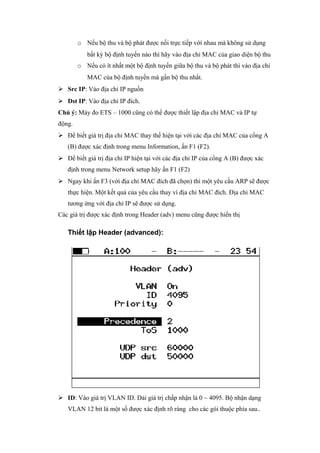 o Nếu bộ thu và bộ phát được nối trực tiếp với nhau mà không sử dụng
bất kỳ bộ định tuyến nào thì hãy vào địa chỉ MAC của giao diện bộ thu
o Nếu có ít nhất một bộ định tuyến giữa bộ thu và bộ phát thì vào địa chỉ
MAC của bộ định tuyến mà gần bộ thu nhất.
 Src IP: Vào địa chỉ IP nguồn
 Dst IP: Vào địa chỉ IP đích.
Chú ý: Máy đo ETS – 1000 cũng có thể được thiết lập địa chỉ MAC và IP tự
động.
 Để biết giá trị địa chỉ MAC thay thế hiện tại với các địa chỉ MAC của cổng A
(B) được xác định trong menu Information, ấn F1 (F2).
 Để biết giá trị địa chỉ IP hiện tại với các địa chỉ IP của cổng A (B) được xác
định trong menu Network setup hãy ấn F1 (F2)
 Ngay khi ấn F3 (với địa chỉ MAC đích đã chọn) thì một yêu cầu ARP sẽ được
thực hiện. Một kết quả của yêu cầu thay vì địa chỉ MAC đích. Địa chỉ MAC
tương ứng với địa chỉ IP sẽ được sử dụng.
Các giá trị được xác định trong Header (adv) menu cũng được hiển thị
Thiết lập Header (advanced):
 ID: Vào giá trị VLAN ID. Dải giá trị chấp nhận là 0 ~ 4095. Bộ nhận dạng
VLAN 12 bit là một số được xác định rõ ràng cho các gói thuộc phía sau..
 