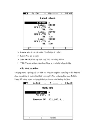  Labels: Vào số của các nhãn. Có thể chọn từ 1 đến 3
 Label: Vào giá trị Label
 MPLS COS: Chọn lớp dịch vụ (COS) cho luồng dữ liệu
 TTL: Vào giá trị thời gian sống (Time to Live) cho luồng dữ liệu.
Cấu hình đo kiểm:
Sử dụng menu Topology để xác định các cổng thu và phát. Một cổng có thể được sử
dụng cho cả thu và phát (với chế độ Loopback). Nếu sử dụng chức ănng đo kiểm
không đối xứng, người sử dụng phải chọn Remote như là cổng thu/phát.
 