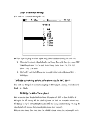 Chọn kích thước khung:
Cấu hình các kích thước khung như sau:
Để thực hiện các phép đo kiểm, người dùng có thể làm theo 1 trong các cách sau:
 Chọn các kích thước tiêu chuẩn cho các khung được phát theo tiêu chuẩn RFC
2544 bằng cách án F4. Các kích thước khung chuẩn là 64, 128, 256, 512,
1024, 1280, 1518 bytes
 Vào bất kỳ kích thước khung nào trong dải có thể chấp nhận được là 64 ~
9600 bytes.
Thiết lập các thông số đo kiểm theo chuẩn RFC 2544:
Cấu hình các thông số đo kiểm cho các phép đo Throughput, Latency, Frame Loss và
Back – to – Back.
Thiết lập đo kiểm Throughput:
Đối tượng của phép đo này là để tìm băng thông của một thiết bị được đo kiểm dể
không có tổn thất khung. Bắt đầu tại tốc độ được xác định lớn nhất (Maximum Rate),
tốc độ này hội tụ về hướng băng thông cao nhất mà không làm mất khung với phép đo
này phải có một khoảng thời gian xác định trước (thời gian đo).
Phép đo băng thông được thực hiện cho mỗi kích thước khung được định nghĩa trước.
 