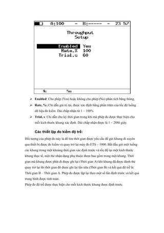  Enabled: Cho phép (Yes) hoặc không cho phép (No) phân tích băng thông.
 Rate, %: Chỉ dẫn giá trị tải, được xác định bằng phần trăm của tốc độ luồng
dữ liệu đo kiểm. Dải chấp nhận từ 1 ~ 100%
 Trial, s: Chỉ dẫn chu kỳ thời gian trong khi mà phép đo được thực hiện cho
mỗi kích thước khung xác định. Dải chấp nhận được là 1 ~ 2886 giây.
Các thiết lập đo kiểm độ trễ:
Đối tượng của phép đo này là để tìm thời gian được yêu cầu để gửi khung đi xuyên
qua thiết bị được đo kiểm và quay trở lại máy đo ETS – 1000. Bắt đầu gửi một luồng
các khung trong một khoảng thời gian xác định trước và tốc độ tại một kích thước
khung thực tế, một thẻ nhận dạng phụ thuộc được bao gồm trong một khung. Thời
gian mà khung được phát đi được ghi lại (Thời gian A) khi khung đã được đánh thẻ
quay trở lại thì thời gian đó được ghi lại lần nữa (Thời gian B) và kết quả độ trễ là:
Thời gian B – Thời gian A. Phép đo được lặp lại theo một số lần định trước và kết quả
trung bình được tính toán.
Phép đo độ trễ được thực hiện cho mỗi kích thước khung được định trước.
 