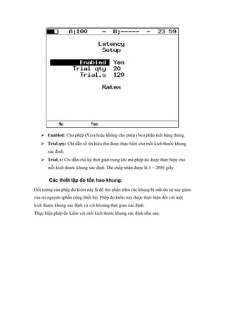  Enabled: Cho phép (Yes) hoặc không cho phép (No) phân tích băng thông.
 Trial qty: Chỉ dẫn số tín hiệu thử được thực hiện cho mỗi kích thước khung
xác định.
 Trial, s: Chỉ dẫn chu kỳ thời gian trong khi mà phép đo được thực hiện cho
mỗi kích thước khung xác định. Dải chấp nhận được là 1 ~ 2886 giây.
Các thiết lập đo tổn hao khung:
Đối tượng của phép đo kiểm này là để tìm phần trăm các khung bị mất do sự suy giảm
của tài nguyên (phần cứng thiết bị). Phép đo kiểm này được thực hiện đối với một
kích thước khung xác định và với khoảng thời gian xác định.
Thực hiện phép đo kiểm với mối kích thước khung xác định như sau:
 