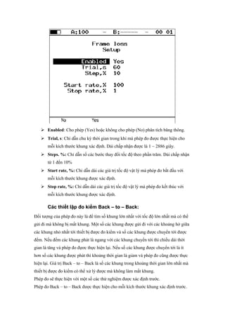  Enabled: Cho phép (Yes) hoặc không cho phép (No) phân tích băng thông.
 Trial, s: Chỉ dẫn chu kỳ thời gian trong khi mà phép đo được thực hiện cho
mỗi kích thước khung xác định. Dải chấp nhận được là 1 ~ 2886 giây.
 Steps. %: Chỉ dẫn số các bước thay đổi tốc độ theo phần trăm. Dải chấp nhận
từ 1 đến 10%
 Start rate, %: Chỉ dẫn dải các giá trị tốc độ vật lý mà phép đo bắt đầu với
mỗi kích thước khung được xác định.
 Stop rate, %: Chỉ dẫn dải các giá trị tốc độ vật lý mà phép đo kết thúc với
mỗi kích thước khung được xác định.
Các thiết lập đo kiểm Back – to – Back:
Đối tượng của phép đo này là để tìm số khung lớn nhất với tốc độ lớn nhất mà có thể
gửi đi mà không bị mất khung. Một số các khung được gửi đi với các khoảng hở giữa
các khung nhỏ nhất tới thiết bị được đo kiểm và số các khung được chuyển tới được
đếm. Nếu đếm các khung phát là ngang với các khung chuyển tới thì chiều dài thời
gian là tăng và phép đo đựơc thực hiện lại. Nếu số các khung được chuyển tới là ít
hơn số các khung được phát thì khoảng thời gian là giảm và phép đo cũng được thực
hiện lại. Giá trị Back – to – Back là số các khung trong khoảng thời gian lớn nhất mà
thiết bị được đo kiểm có thể xử lý được mà không làm mất khung.
Phép đo sẽ thực hiện với một số các thử nghiệm được xác định trước.
Phép đo Back – to – Back được thực hiện cho mỗi kích thước khung xác định trước.
 