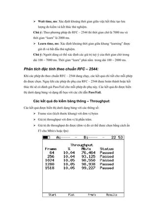  Wait time, ms: Xác định khoảng thời gian giữa việc kết thúc tạo lưu
lượng đo kiểm và kết thúc thử nghiệm.
Chú ý: Theo phương pháp đo RFC – 2544 thì thời gian chờ là 7000 ms và
thời gian “learn” là 2000 ms.
 Learn time, ms: Xác định khoảng thời gian giữa khung “learning” được
gửi đi và bắt đầu thử nghiệm.
Chú ý: Người dùng có thể xác định các giá trị tuỳ ý của thời gian chờ trong
dải 100 ~ 7000 ms. Thời gian “learn” phải nằm trong dải 100 ~ 2000 ms.
Phân tích đặc tính theo chuẩn RFC – 2544:
Khi các phép đo theo chuẩn RFC – 2544 đang chạy, các kết quả chi tiết cho mỗi phép
đo được chọn. Ngay khi các phép đo phụ của RFC – 2544 được hoàn thành hoặc kết
thúc thì sẽ có đánh giá Pass/Fail cho mỗi phép đo phụ này. Các kết quả đo được hiển
thị dưới dạng bảng và dạng đồ họa với các chỉ dẫn Pass/Fail.
Các kết quả đo kiểm băng thông – Throughput:
Các kết quả được hiển thị dưới dạng bảng với các thông số:
 Frame size (kích thước khung) với đơn vị bytes
 Giá trị throughput với đơn vị là phần trăm.
 Giá trị đo throughput đo được (đơn vị đo có thể được chọn bằng cách ấn
F3 cho Mbit/s hoặc fps)
 