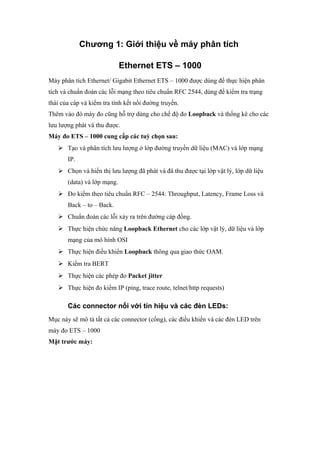 Chương 1: Giới thiệu về máy phân tích
Ethernet ETS – 1000
Máy phân tích Ethernet/ Gigabit Ethernet ETS – 1000 được dùng để thực hiện phân
tích và chuẩn đoán các lỗi mạng theo tiêu chuẩn RFC 2544, dùng để kiểm tra trạng
thái của cáp và kiểm tra tính kết nối đường truyền.
Thêm vào đó máy đo cũng hỗ trợ dùng cho chế độ đo Loopback và thống kê cho các
lưu lượng phát và thu được.
Máy đo ETS – 1000 cung cấp các tuỳ chọn sau:
 Tạo và phân tích lưu lượng ở lớp đường truyền dữ liệu (MAC) và lớp mạng
IP.
 Chọn và hiển thị lưu lượng đã phát và đã thu được tại lớp vật lý, lớp dữ liệu
(data) và lớp mạng.
 Đo kiểm theo tiêu chuẩn RFC – 2544: Throughput, Latency, Frame Loss và
Back – to – Back.
 Chuẩn đoán các lỗi xảy ra trên đường cáp đồng.
 Thực hiện chức năng Loopback Ethernet cho các lớp vật lý, dữ liệu và lớp
mạng của mô hình OSI
 Thực hiện điều khiển Loopback thông qua giao thức OAM.
 Kiểm tra BERT
 Thực hiện các phép đo Packet jitter
 Thực hiện đo kiểm IP (ping, trace route, telnet/http requests)
Các connector nối với tín hiệu và các đèn LEDs:
Mục này sẽ mô tả tất cả các connector (cổng), các điều khiển và các đèn LED trên
máy đo ETS – 1000
Mặt trước máy:
 