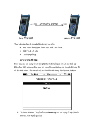 Thực hiện các phép đo cho cấu hình đo này bao gồm:
 RFC 2544: throughput, frame loss, back – to – back.
 BERT (L2, L3, L4)
 Lưu lượng tổ hợp
Lưu lượng tổ hợp:
Chức năng tạo lưu lượng tổ hợp cho phép tạo ra 10 luồng dữ liệu với các thiết lập
khác nhau. Việc sử dụng chức năng này cho phép người dùng ước tính các kiểu tốc độ
dữ liệu khác nhau, kiểm tra mức độ ưu tiên chính xác trong thiết bị được đo kiểm.
 Các bước đo kiểm: Chuyển về menu Summary của lưu lượng tổ hợp (bắt đầu
phép đo, hiển thị kết quả đo)
 