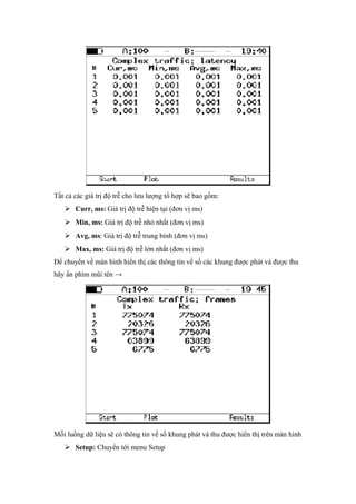 Tất cả các giá trị độ trễ cho lưu lượng tổ hợp sẽ bao gồm:
 Curr, ms: Giá trị độ trễ hiện tại (đơn vị ms)
 Min, ms: Giá trị độ trễ nhỏ nhất (đơn vị ms)
 Avg, ms: Giá trị độ trễ trung bình (đơn vị ms)
 Max, ms: Giá trị độ trễ lớn nhất (đơn vị ms)
Để chuyển về màn hình hiển thị các thông tin về số các khung được phát và được thu
hãy ấn phím mũi tên →
Mỗi luồng dữ liệu sẽ có thông tin về số khung phát và thu được hiển thị trên màn hình
 Setup: Chuyển tới menu Setup
 
