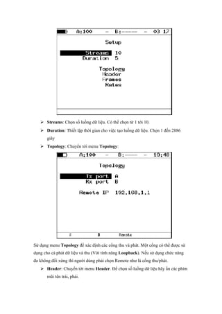  Streams: Chọn số luồng dữ liệu. Có thể chọn từ 1 tới 10.
 Duration: Thiết lập thời gian cho việc tạo luồng dữ liệu. Chọn 1 đến 2886
giây
 Topology: Chuyển tới menu Topology:
Sử dụng menu Topology để xác định các cổng thu và phát. Một cổng có thể được sử
dụng cho cả phát dữ liệu và thu (Với tính năng Loopback). Nếu sử dụng chức năng
đo không đối xứng thì người dùng phải chọn Remote như là cổng thu/phát.
 Header: Chuyển tới menu Header. Để chọn số luồng dữ liệu hãy ấn các phím
mũi tên trái, phải.
 