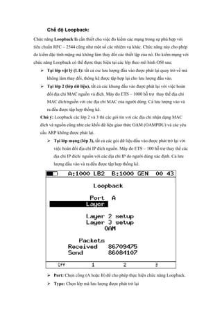 Chế độ Loopback:
Chức năng Loopback là cần thiết cho việc đo kiểm các mạng trong sự phù hợp với
tiêu chuẩn RFC – 2544 cũng như một số các nhiệm vụ khác. Chức năng này cho phép
đo kiểm đặc tính mặng mà không làm thay đổi các thiết lập của nó. Đo kiểm mạng với
chức năng Loopback có thể đựơc thực hiện tại các lớp theo mô hình OSI sau:
 Tại lớp vật lý (L1): tất cả csc lưu lượng đầu vào được phát lại quay trở về mà
không làm thay đổi, thông kê được tập hợp lại cho lưu lượng đầu vào.
 Tại lớp 2 (lớp dữ liệu), tất cả các khung đầu vào được phát lại với việc hoán
đổi địa chỉ MAC nguồn và đích. Máy đo ETS – 1000 hỗ trợ thay thế địa chỉ
MAC đích/nguồn với các địa chỉ MAC của người dùng. Cả lưu lượng vào và
ra đều được tập hợp thống kê.
Chú ý: Loopback các lớp 2 và 3 thì các gói tin vơi các địa chỉ nhận dạng MAC
đích và nguồn cũng như các khối dữ liệu giao thức OAM (OAMPDU) và các yêu
cầu ARP không được phát lại.
 Tại lớp mạng (lớp 3), tất cả các gói dữ liệu đầu vào được phát trở lại với
việc hoán đổi địa chỉ IP đích nguồn. Máy đo ETS – 100 hỗ trợ thay thế các
địa chỉ IP đích/ nguồn với các địa chỉ IP do người dùng xác định. Cả lưu
lượng đầu vào và ra đều được tập hợp thống kê.
 Port: Chọn cổng (A hoặc B) để cho phép thực hiện chức năng Loopback.
 Type: Chọn lớp mà lưu lượng được phát trở lại
 