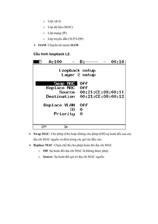 o Lớp vật lý
o Lớp dữ liệu (MAC)
o Lớp mạng (IP)
o Lớp truyền dẫn (TCP/UDP)
 OAM: Chuyển tới menu OAM
Cấu hình loopback L2:
 Swap MAC: Cho phép (On) hoặc không cho phép (Off) sự hoán đổi của các
địa chỉ MAC nguồn và đích trong các gói tín đầu vào.
 Replace MAC: Chọn chế độ cho phép hoán đỏi địa chỉ MAC
o Off: Sự hoán đổi địa chỉ MAC là không được phép
o Source: Sự hoán đổi giá trị địa chỉ MAC nguồn.
 