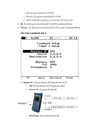o ID: Các giá trị hoán đổi VLAN ID
o Priority: Các giá trị ưu tiên hoán đổi VLAN
o ID+Pr: Hoán đổi các giá trị cả VLAN ID và VLAN ưu tiên
 ID: Xác định giá trị mà sẽ hoán đổi VLAN ID của khung Ethernet
 Priority: Xác định giá trị mà sẽ hoán đổi VLAN ưu tiên của khung Ethernet
Cấu hình Loopback lớp 3:
 Replace IP: Chọn chế độ thay thế (hoán đổi) địa chỉ IP
o Off: Sự hoán đổi địa chỉ IP không được phép
o Source: Địa chỉ nguồn IP hoán đổi
o Destination: Địa chỉ đích IP hoán đổi
 