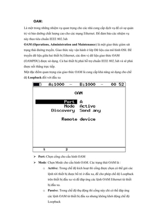 OAM:
Là một trong những nhiệm vụ quan trọng cho các nhà cung cấp dịch vụ để có sự quản
trị và bảo dưỡng chất lượng cao cho các mạng Ethernet. Để đảm bảo các nhiệm vụ
này theo tiêu chuẩn IEEE 802.3ah
OAM (Operations, Administration and Maintenance) là một giao thức giám sát
trạng thái đường truyền. Giao thức này vận hành ở lớp Dữ liệu của mô hình OSI. Để
truyền dữ liệu giữa hai thiết bị Ethernet, các đơn vị dữ liệu giao thức OAM
(OAMPDU) được sử dụng. Cả hai thiết bị phải hỗ trợ chuẩn IEEE 802.3ah và sẽ phải
được nối thẳng trực tiếp.
Một đặc điểm quan trọng của giao thức OAM là cung cấp khả năng sử dụng cho chế
độ Loopback đối với đầu xa
 Port: Chọn cổng cho cấu hình OAM
 Mode: Chọn Mode cho cấu hình OAM. Các trạng thái OAM là :
o Acttive: Trong chế độ kích hoạt thì cổng được chọn có thể gửi các
lệnh tới thiết bị được bố trí ở đầu xa, để cho phép chế độ Loopback
trên thiết bị đầu xa và để đáp ứng các lệnh OAM Ethernet từ thiết
bị đầu xa.
o Passive: Trong chế độ thụ động thì cổng này chỉ có thể đáp ứng
các lệnh OAM từ thiết bị đầu xa nhưng không khởi động chế độ
Loopback
 