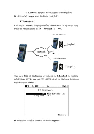 o LB status: Trạng thái chế độ Loopback tại thiết bị đầu xa
Để bật/tắt chế độ Loopback trên thiết bị đầu xa hãy ấn F1
ET Discovery :
Chức năng ET discovery cho phép bật chế độ Loopback trên các lớp dữ liệu, mạng,
truyền dẫn ở thiết bị đầu xa là ETS – 1000 hoặc ETS – 1000L
Theo các sơ đồ kết nối thì chức năng này có thể bật chế độ Loopback cho rất nhiều
thiết bị đầu xa là ETS – 1000 hoặc ETS – 1000L mặc dù các thiết bị này phải có cùng
hoặc khác địa chỉ Subnets :
Để nhận dữ liệu về thiết bị đầu xa và bật chế độ Loopback:
 
