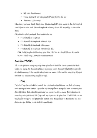  Nối máy đo với mạng
 Trong trường IP hãy vào địa chỉ IP của thiết bị đầu xa
 Ấn nút F4 (Discovery)
Nếu discovery hoàn thành thành công thì các địa chỉ IP, host name và địa chỉ MAC sẽ
xuất hiện trên màn hình. Menu Loopback trên máy đo có thể truy nhập và sửa chữa
được.
Các nút cho mức Loopback được mô tả như sau :
 F1 : Tắt chế độ loopback
 F2 : Bật chế độ loopback ở lớp dữ liệu
 F3 : Bật chế độ loopback ở lớp mạng
 F4 : Bật chế độ loopback ở lớp truyền dẫn
Chú ý : Để truyền dữ liệu dùng giao thức UDP thì số cổng UDP của Server là
0x8018 và số cổng UDP của client là 0x8019
Đo kiểm TCP/IP :
Tất cả các phép đo trong mục này được yêu cầu để đo kiểm xuyên qua các bộ định
tuyến của mạng. Sử dụng các phép đo kiểm này người dùng có thể phát hiện các vấn
đề cấu hình mạng, kiểm tra tính sẵn có của các server, kiểm tra khả năng hoạt động và
ước tính các tải của đường truyền dữ liệu.
Ping :
Phép đo Ping cho phép kiểm tra tính sẵn có của các địa chỉ được xác định bên trong
hoặc bên ngoài một subnet. Đặc điểm này không sẵn có trong cấu hình cơ bản và phải
được đặt hàng. Tình năng Ping gửi các yêu cầu tới host trên mạng được xác định và
nhận được các gói tin trả lời. Quy trình này dựa trên các giao thức IP và ICMP của sự
truyền dẫn dữ liệu và cho phép kiểm tra tính hoạt động sẵn có và đo mức tải của các
đường truyền dữ liệu và các thiết bị ngay lập tức.
 