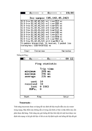 Thống kê Ping :
Traceroute :
Tính năng traceroute được sử dụng để xác định dữ liệu truyền dẫn của các router
trong mạng. Đặc điểm này không sẵn có trong cấu hình cơ bản và đặc điểm này cần
phải được đặt hàng. Tính năng này gửi luồng dữ liệu liên tiếp tới một host được xác
định trên mạng và bộ ghi dữ liệu về tất cả các bộ định tuyến mà luồng dữ liệu đã gửi
 