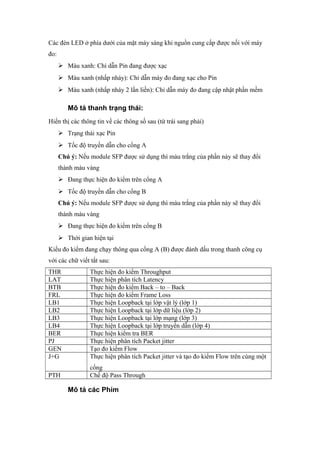Các đèn LED ở phía dưới của mặt máy sáng khi nguồn cung cấp được nối với máy
đo:
 Màu xanh: Chỉ dẫn Pin đang được xạc
 Màu xanh (nhấp nháy): Chỉ dẫn máy đo đang xạc cho Pin
 Màu xanh (nhấp nháy 2 lần liền): Chỉ dẫn máy đo đang cập nhật phần mềm
Mô tả thanh trạng thái:
Hiển thị các thông tin về các thông số sau (từ trái sang phải)
 Trạng thái xạc Pin
 Tốc độ truyền dẫn cho cổng A
Chú ý: Nếu module SFP được sử dụng thì màu trắng của phần này sẽ thay đổi
thành màu vàng
 Đang thực hiện đo kiểm trên cổng A
 Tốc độ truyền dẫn cho cổng B
Chú ý: Nếu module SFP được sử dụng thì màu trắng của phần này sẽ thay đổi
thành màu vàng
 Đang thực hiện đo kiểm trên cổng B
 Thời gian hiện tại
Kiểu đo kiểm đang chạy thông qua cổng A (B) được đánh dấu trong thanh công cụ
với các chữ viết tắt sau:
THR Thực hiện đo kiểm Throughput
LAT Thực hiện phân tích Latency
BTB Thực hiện đo kiểm Back – to – Back
FRL Thực hiện đo kiểm Frame Loss
LB1 Thực hiện Loopback tại lớp vật lý (lớp 1)
LB2 Thực hiện Loopback tại lớp dữ liệu (lớp 2)
LB3 Thực hiện Loopback tại lớp mạng (lớp 3)
LB4 Thực hiện Loopback tại lớp truyền dẫn (lớp 4)
BER Thực hiện kiểm tra BER
PJ Thực hiện phân tích Packet jitter
GEN Tạo đo kiểm Flow
J+G Thực hiện phân tích Packet jitter và tạo đo kiểm Flow trên cùng một
cổng
PTH Chế độ Pass Through
Mô tả các Phím
 