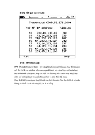 Bảng kết qua traceroute :
DNS (DNS lookup) :
DNS (Domain Name System) – Dữ liệu phân phối mà có thể được dùng để xác định
một địa chỉ IP của một host trên mạng ngay khi một yêu cầu với tên miền của host.
Đặc điểm DNS lookup cho phép xác định các lỗi trong NS- Server hoạt động. Đặc
điểm này không sẵn có trong cấu hình cơ bản và phải được đặt hàng.
Phép đo DNS lookup được thực hiện để xác định tên miền. Nếu địa chỉ IP đã yêu cầu
không có thì tất cả các bit trong địa chỉ IP sẽ trống.
 