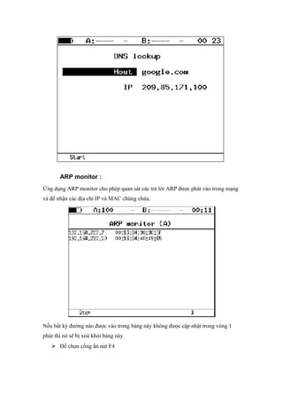 ARP monitor :
Ứng dụng ARP monitor cho phép quan sát các trả lời ARP được phát vào trong mạng
và để nhận các địa chỉ IP và MAC chúng chứa.
Nếu bất kỳ đường nào được vào trong bảng này không được cập nhật trong vòng 1
phút thì nó sẽ bị xoá khỏi bảng này
 Để chọn cổng ấn nút F4
 