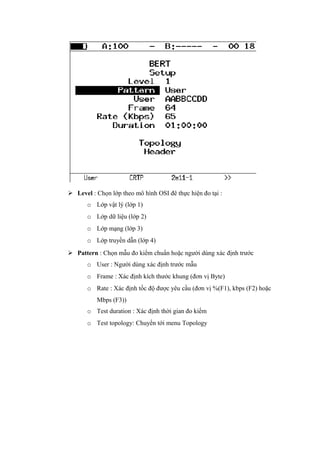  Level : Chọn lớp theo mô hình OSI đê thực hiện đo tại :
o Lớp vật lý (lớp 1)
o Lớp dữ liệu (lớp 2)
o Lớp mạng (lớp 3)
o Lớp truyền dẫn (lớp 4)
 Pattern : Chọn mẫu đo kiểm chuẩn hoặc người dùng xác định trước
o User : Người dùng xác định trước mẫu
o Frame : Xác định kích thước khung (đơn vị Byte)
o Rate : Xác định tốc độ được yêu cầu (đơn vị %(F1), kbps (F2) hoặc
Mbps (F3))
o Test duration : Xác định thời gian đo kiểm
o Test topology: Chuyển tới menu Topology
 