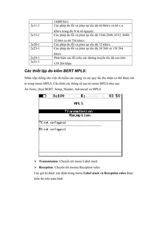 14400 bit/s
2e11-1 Các phép đo lỗi và jitter tại tốc độ 64 bbit/s và 64 x n
kbit/s trong đó N là số nguyên.
2e15-1 Các phép đo lỗi và jitter tại tốc độ 1544,2048, 6312, 8448,
32 064 và 44 736 kbit/s
2e20-1 Các phép đo lỗi và jitter tại tốc độ 72 kbit/s
2e23-1 Các phép đo lỗi và jitter tại tốc độ 34 368 và 139 264
kbit/s
2e29-1 Phát hiện các lỗi (cho các đường truyền tốc độ cao trên
139 264 kbps
2e31-1
Các thiết lập đo kiểm BERT MPLS:
Nhãn xếp chồng cho việc đo kiểm các mạng và các quy tắc thu nhận có thể được mô
tả trong menu MPLS. Cấu hình các thông số sau từ menu MPLS như sau:
Ấn Tests, chọn BERT, Setup, Header, Advanced và MPLS
 Transmission: Chuyển tới menu Label stack
 Reception: Chuyển tới moenu Reception rules
Các giá trị được xác định trong menu Label stack và Reception rules được
hiển thị trên màn hình
 