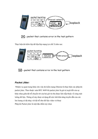 Thực hiện đo kiểm lớp dữ liệu/lớp mạng (cơ chế 3) như sau:
Packet Jitter:
Nhiệm vụ quan trọng khác cho việc đo kiểm mạng Ethernet là thực hiện các phép đo
packet jitter. Theo thuật toán RFC 4689 thì packet jitter là giá trị tuyệt đối của sự
khác nhau giữa độ trễ chuyển tới của hai gói tin thu được liên tiếp thuộc về cùng một
luồng dữ liệu. Thông số này được sử dụng để ước tính khả năng truyền dẫn của các
lưu lượng có độ nhạy với độ trễ như dữ liệu video và thoại
Phép đo Packet jitter là một đặc điểm tuỳ chọn
 