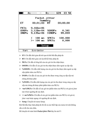  ET: Chỉ dẫn thời gian đã trôi qua từ khi bắt đầu phép đo
 RT: Chỉ dẫn thời gian còn lại để kết thúc phép đo
 PKTs: Chỉ dẫn số tổng kết của các gói tin thu nhận được.
 OOOPs: Chỉ dẫn số các gói tin thu nhận được nằm ngoài sự sắp xếp.
 %OOOPs: Chỉ dẫn chất lượng của các gói tin thu được nằm ngoài sự sắp
xếp (phần trăm của PKTs)
 INOPs: Chỉ dẫn số của các gói tin thu được trong cùng sự sắp xếp mà
chúng đã được phát
 %INOPs: Chỉ dẫn chất lượng của các gói tin thu được trong cùng sự sắp
xếp mà chúng đã được phát (phần trăm của PKTs)
 <ms%PKTs: Chỉ dẫn số các gói tin (phần trăm của PKTs) với giá trị jitter
mà ít hơn ngưỡng đã xác định.
 >= ms%PKTs: Chỉ dẫn số các gói tin (phần trăm của PKTs) với giá trị
jitter vượt hoặc ngang với ngưỡng đã xác định.
 Setup: Chuyển tới menu Setup.
Khi bắt đầu thực hiện phép đo thì tất cả các thiết lập của menu trở nên không
sẵn có để cho sửa chữa.
Để chuyển tới màn hình Packet jitter Plot hãy ấn nút F1
 