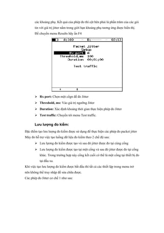 các khoảng phụ. Kết quả của phép đo thì cột bên phải là phần trăm của các gói
tin với giá trị jitter nằm trong giới hạn khoảng phụ tương ứng được hiển thị.
Để chuyển menu Results hãy ấn F4
 Rx port: Chọn một cổgn để đo Jitter
 Threshold, ms: Vào giá trị ngưỡng Jitter
 Duration: Xác định khoảng thời gian thực hiện phép đo Jitter
 Test traffic: Chuyển tới menu Test traffic.
Lưu lượng đo kiểm:
Đặc điểm tạo lưu lượng đo kiểm được sử dụng để thực hiện các phép đo packet jitter
Máy đo hỗ trợ việc tạo luồng dữ liệu đo kiểm theo 2 chế độ sau:
 Lưu lựơng đo kiểm được tạo và sau đó jitter được đo tại cùng cổng
 Lưu lượng đo kiểm được tạo tại một cổng và sau đó jitter được đo tại cổng
khác. Trong trường hợp này cổng kết cuối có thể là một cổng tại thiết bị đo
tại đầu xa.
Khi việc tạo lưu lượng đo kiểm được bắt đầu thì tất cả các thiết lập trong menu trở
nên không thể truy nhập để sửa chữa được.
Các phép đo Jitter cơ chế 1 như sau:
 