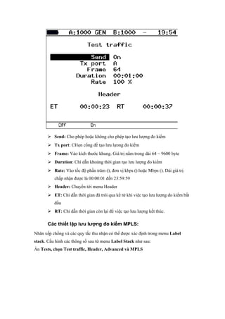  Send: Cho phép hoặc không cho phép tạo lưu lượng đo kiểm
 Tx port: CHọn cổng để tạo lưu lựong đo kiểm
 Frame: Vào kích thước khung. Giá trị nằm trong dải 64 ~ 9600 byte
 Duration: Chí dẫn khoảng thời gian tạo lưu lượng đo kiểm
 Rate: Vào tốc độ phần trăm (), đơn vị kbps () hoặc Mbps (). Dải giá trị
chấp nhận được là 00:00:01 đến 23:59:59
 Header: Chuyển tới menu Header
 ET: Chỉ dẫn thời gian đã trôi qua kể từ khi việc tạo lưu lượng đo kiểm bắt
đầu
 RT: Chỉ dẫn thời gian còn lại để việc tạo lưu lượng kết thúc.
Các thiết lập lưu lượng đo kiểm MPLS:
Nhãn xếp chồng và các quy tắc thu nhận có thể được xác định trong menu Label
stack. Cấu hình các thông số sau từ menu Label Stack như sau:
Ấn Tests, chọn Test traffic, Header, Advanced và MPLS
 