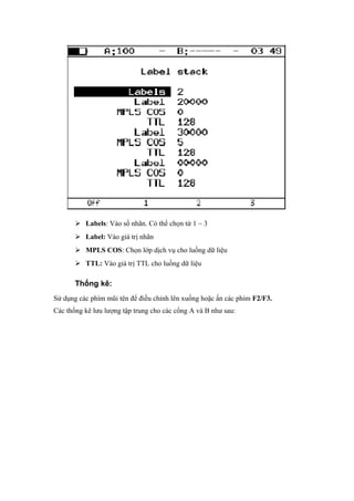  Labels: Vào số nhãn. Có thể chọn từ 1 ~ 3
 Label: Vào giá trị nhãn
 MPLS COS: Chọn lớp dịch vụ cho luồng dữ liệu
 TTL: Vào giá trị TTL cho luồng dữ liệu
Thống kê:
Sử dụng các phím mũi tên để điều chỉnh lên xuống hoặc ấn các phím F2/F3.
Các thống kê lưu lượng tập trung cho các cổng A và B như sau:
 