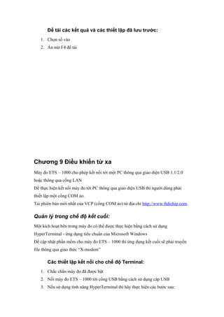 Để tải các kết quả và các thiết lập đã lưu trước:
1. Chọn số vào
2. Ấn nút F4 để tải
Chương 9 Điều khiển từ xa
Máy đo ETS – 1000 cho phép kết nối tới một PC thông qua giao diện USB 1.1/2.0
hoặc thông qua cổng LAN
Để thực hiện kết nối máy đo tới PC thông qua giao diện USB thì người dùng phải
thiết lập một cổng COM ảo.
Tải phiên bản mới nhất của VCP (cổng COM ảo) từ địa chỉ http://www.ftdichip.com.
Quản lý trong chế độ kết cuối:
Một kích hoạt bên trong máy đo có thể được thực hiện bằng cách sử dụng
HyperTerminal - ứng dụng tiêu chuẩn của Microsoft Windows
Để cập nhật phần mềm cho máy đo ETS – 1000 thì ứng dụng kết cuối sẽ phải truyền
file thông qua giao thức “X-modem”
Các thiết lập kết nối cho chế độ Terminal:
1. Chắc chắn máy đo đã được bật
2. Nối máy đo ETS – 1000 tới cổng USB bằng cách sử dụng cáp USB
3. Nếu sử dụng tính năng HyperTerminal thì hãy thực hiện các bước sau:
 